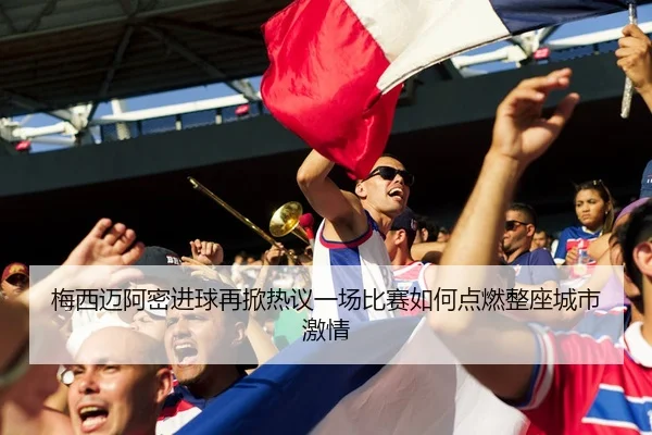 梅西迈阿密进球再掀热议一场比赛如何点燃整座城市激情